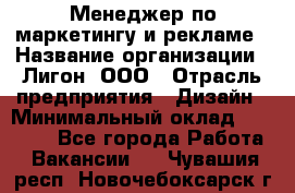 Менеджер по маркетингу и рекламе › Название организации ­ Лигон, ООО › Отрасль предприятия ­ Дизайн › Минимальный оклад ­ 16 500 - Все города Работа » Вакансии   . Чувашия респ.,Новочебоксарск г.